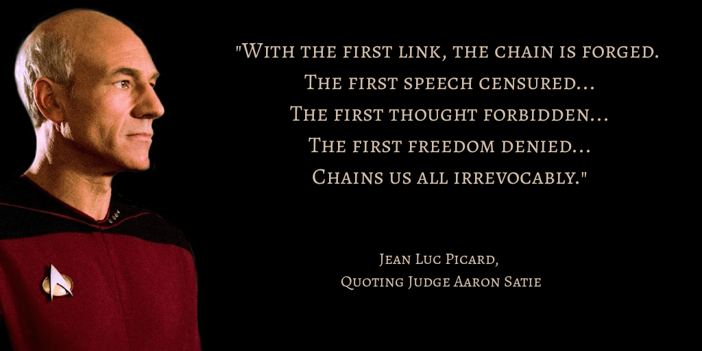 "With the first link, the chain is forged. The first speech censured... The first thought forbidden... The first freedom denied... Chains us all irrevocably." - Jean Luc Picard, Quoting Judge Aaron Satie
